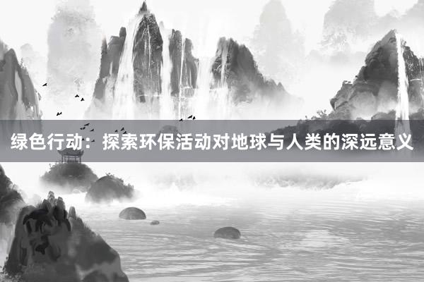 绿色行动：探索环保活动对地球与人类的深远意义